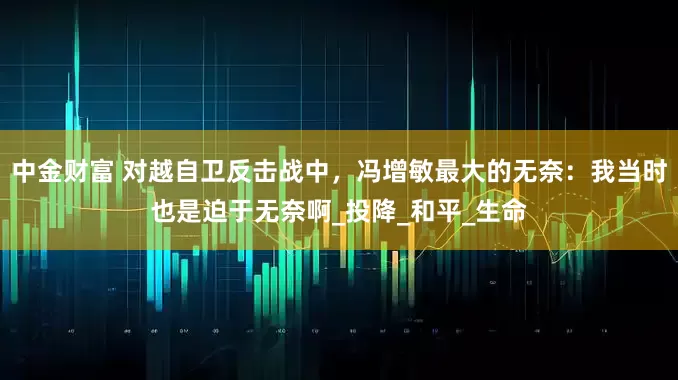 中金财富 对越自卫反击战中，冯增敏最大的无奈：我当时也是迫于无奈啊_投降_和平_生命
