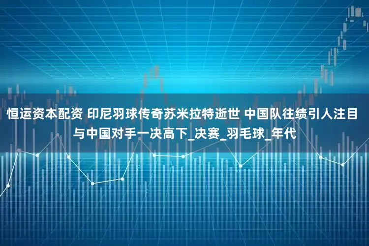 恒运资本配资 印尼羽球传奇苏米拉特逝世 中国队往绩引人注目 与中国对手一决高下_决赛_羽毛球_年代