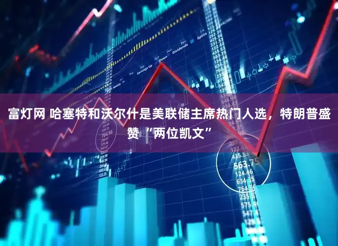 富灯网 哈塞特和沃尔什是美联储主席热门人选，特朗普盛赞 “两位凯文”