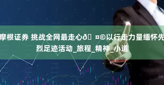 摩根证券 挑战全网最走心🤩以行走力量缅怀先烈足迹活动_旅程_精神_小道