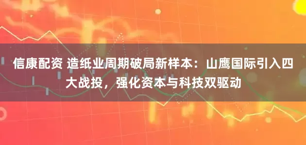 信康配资 造纸业周期破局新样本：山鹰国际引入四大战投，强化资本与科技双驱动