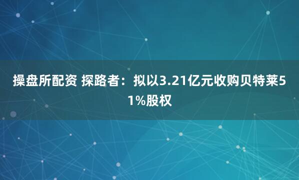 操盘所配资 探路者：拟以3.21亿元收购贝特莱51%股权