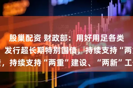 股巢配资 财政部：用好用足各类政府债券资金，发行超长期特别国债，持续支持“两重”建设、“两新”工作