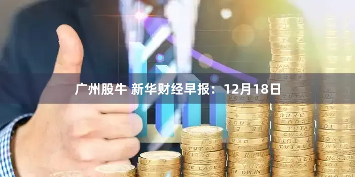 广州股牛 新华财经早报：12月18日