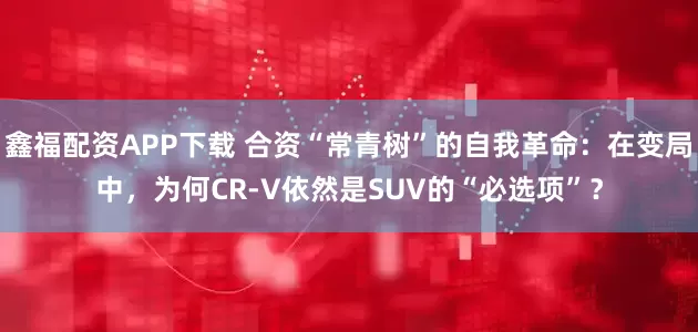 鑫福配资APP下载 合资“常青树”的自我革命：在变局中，为何CR-V依然是SUV的“必选项”？
