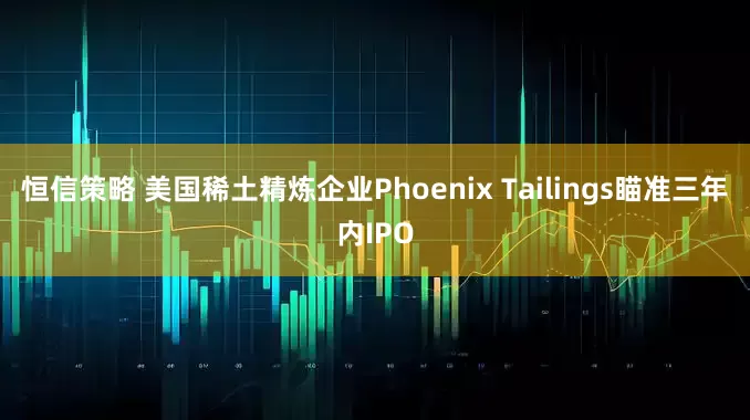 恒信策略 美国稀土精炼企业Phoenix Tailings瞄准三年内IPO