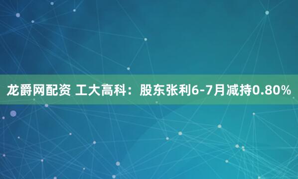 龙爵网配资 工大高科：股东张利6-7月减持0.80%